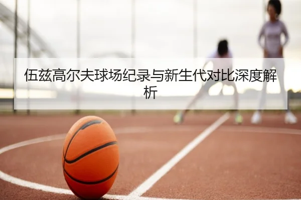 伍兹高尔夫球场纪录与新生代对比深度解析